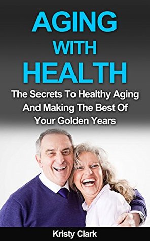 Aging With Health: The Secrets To Healthy Aging And Making The Best Of Your Golden Years (Aging Book Series 1)