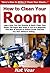 How to Clean Your Room: Learn How You Can Quickly & Easily Clean Your Room The Right Way Even If You're a Beginner, This New & Simple to Follow Guide Teaches You How Without Failing