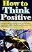 How to Think Positive: Gaining Power of Positive Thinking, Having Positive Attitude, Living With Cheerfulness, Enthusiasm and Full of Happiness