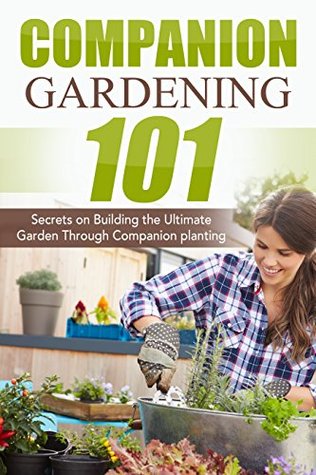 Companion Gardening 101: Secrets on Building the Ultimate Garden Through Companion Planting (Companion Gardening, Urban Gardening, Vertical Gardening, ... Love Tomatoes, Successful Gardening Book 1)