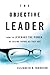 The Objective Leader: How to Leverage the Power of Seeing Things As They Are