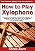 How to Play Xylophone: Learn How You Can Quickly & Easily Master Playing on the Xylophone The Right Way Even If You’re a Beginner, This New & Simple to Follow Guide Teaches You How Without Failing