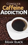 Conquer Caffeine Addiction: The Permanent Solution To Overcome Drinking Caffeine And Stop Being Dependant On Caffeine (The Ultimate Guide)