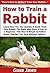 How to Train a Rabbit: Learn How You Can Quickly & Easily Train Your Rabbit The Right Way Even If You’re a Beginner, This New & Simple to Follow Guide Teaches You How Without Failing