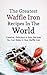 The Greatest Waffle Iron Recipes In The World: Creative, Delicious & Easy Recipes You Can Make In Your Waffle Iron