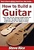 How to Build a Guitar: Learn How You Can Quickly & Easily Build Your Own Guitar The Right Way Even If You’re a Beginner, This New & Simple to Follow Guide Teaches You How Without Failing