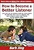 How to Become a Better Listener: Learn How You Can Quickly & Easily Be a Good Listener The Right Way Even If You're a Beginner, This New & Simple to Follow Guide Teaches You How Without Failing