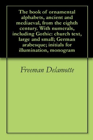 The book of ornamental alphabets, ancient and mediaeval, from the eighth century. With numerals, including Gothic: church text, large and small; German arabesque; initials for illumination, monogram