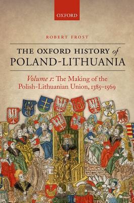The Oxford History of Poland-Lithuania Volume I: The Making of the Polish-Lithuanian Union, 1385-1569