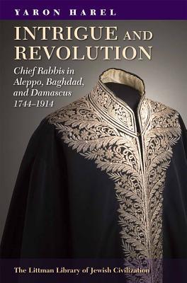 Intrigue and Revolution: Chief Rabbis in Aleppo, Baghdad, and Damascus, 1774-1914 (The Littman Library of Jewish Civilization)