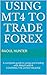 Using MT4 to Trade Forex: A complete guide to using and trading with MetaTrader4 COVERING THE LATEST RELEASE