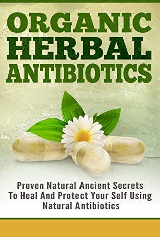 Organic Herbal Antibiotics - Proven Natural Ancient Secrets To Heal And Protect Your Self Using Natural Antibiotics (Natural Antibiotics, Organic Antibiotics, ... Natural Herbal Antibiotics)