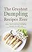 The Greatest Dumpling Recipes Ever: Easy, Fast & Delicious Dumpling Recipes You Will Love