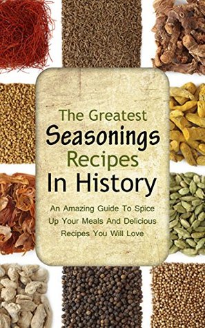 The Greatest Seasonings Recipes In History: An Amazing Guide To Spice Up Your Meals And Delicious Recipes You Will Love (Kindle Edition)
