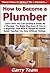 How to Become a Plumber: Learn How You Can Quickly & Easily Be a Plumber The Right Way Even If You're a Beginner, This New & Simple to Follow Guide Teaches You How Without Failing