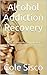 Alcohol Addiction Recovery: How To Recover From Alcohol Addiction And Alcohol Abuse For Life (Alcohol, Alcohol Recovery, Binge Drinking)