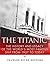The Titanic: The History and Legacy of the World’s Most Famous Ship from 1907 to Today