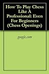 How To Play Chess Like A Professional: Even For Beginners (Chess Openings) How To Play Chess Like A Professional: Even For Beginners (Chess Openings)
