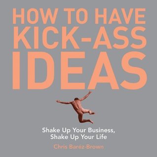 How to Have Kick-Ass Ideas: Shake Up Your Business, Shake Up Your Life (Kindle Edition)