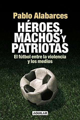 Héroes, machos y patriotas: El fútbol entre la violencia y los medios (Spanish Edition)