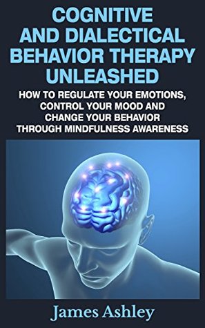 Cognitive And Dialectical Behavior Therapy Unleashed: How To Regulate Your Emotions, Control Your Mood And Change Your Behavior Through Mindfulness Awareness (Kindle Edition)