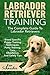 Labrador Retriever Training: The Complete Guide To Labrador Retrievers – Breed Specific Puppy Training Techniques, Potty Training, Care, Obedience, And Safety Tips
