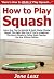 How to Play Squash: Learn How You Can Quickly & Easily Master Playing Squash The Right Way Even If You're a Beginner, This New & Simple to Follow Guide Teaches You How Without Failing