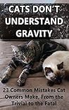 Cats Don't Understand Gravity: 23 Common Mistakes Cat Owners Make, From the Trivial to the Fatal