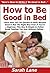 How to Be Good in Bed: Learn How You Can Quickly & Easily Become Good in Bed The Right Way Even If You’re a Beginner, This New & Simple to Follow Guide Teaches You How Without Failing