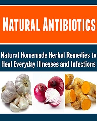 Natural Antibiotics: Natural Homemade Herbal Remedies to Heal Everyday Illnesses and Infections: (Natural Antibiotics, Natural Remedies, Herbs, Herbal Remedies, Natural Medicine, Healing)