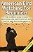 American Bird Watching for Beginners: The Ultimate Guide to Bird Watching, Bird Identification, and the Top Bird Species in America
