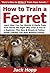 How to Train a Ferret: Learn How You Can Quickly & Easily Train Your Ferret The Right Way Even If You’re a Beginner, This New & Simple to Follow Guide Teaches You How Without Failing