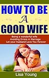How to be a Good Wife: Being a wonderful wife, Avoiding Errors in Marriage, Let your husband Love You Forever How to be a Good Wife: Being a wonderful wife, Avoiding Errors in Marriage, Let your husband Love You Forever