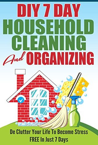 DIY 7 Day Household Cleaning And Organizing - De - Clutter Your Life To Become Stress FREE In Just 7 Days! (DIY Household Hacks, Household Management, De-Cluttering, Cleaning, Organizing)