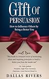 The Gift Of Persuasion: How To Influence Others By Being A Better You