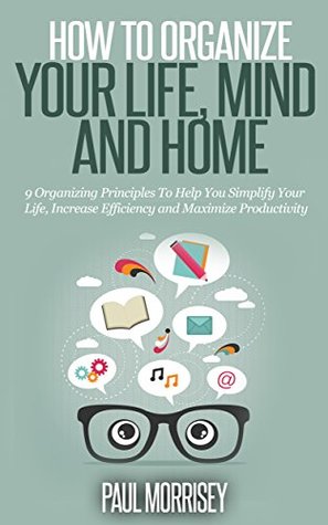 How to Organize Your Life, Mind and Home: 9 Organizing Principles To Help You Simplify Your Life, Increase Efficiency And Maximize Productivity. (The Good Living Collection Book 3)