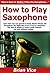 How to Play Saxophone: Learn How You Can Quickly & Easily Master Playing the Saxophone The Right Way Even If You’re a Beginner, This New & Simple to Follow Guide Teaches You How Without Failing