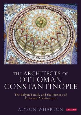 The Architects of Ottoman Constantinople: The Balyan Family and the History of Ottoman Architecture (Library of Ottoman Studies)