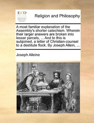 A Most Familiar Explanation of the Assembly's Shorter Catechism. Wherein Their Larger Answers Are Broken Into Lesser Parcels, ... and to This Is Subjoined, a Letter of Christian-Counsel to a Destitute Flock. by Joseph Allein, ...