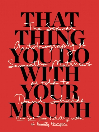 That Thing You Do With Your Mouth: The Sexual Autobiography of Samantha Matthews as Told to David Shields