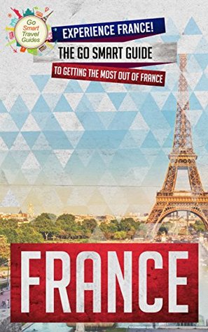 France: Experience France! The Go Smart Guide To Getting The Most Out Of France (Going to France? Get this Guide First!)