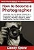 How to Become a Photographer: Learn How You Can Quickly & Easily Be a Photographer The Right Way Even If You’re a Beginner, This New & Simple to Follow Guide Teaches You How Without Failing