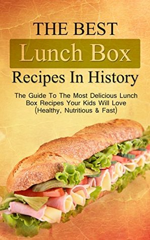 The Best Lunch Box Recipes In History: The Guide To The Most Delicious Lunch Box Recipes Your Kids Will Love (Healthy, Nutritious & Fast)