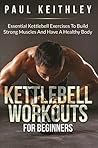 Kettlebell Workouts For Beginners: Essential Kettlebell Exercises to Build Strong Muscles and Have a Healthy Body