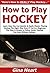 How to Play Hockey: Learn How You Can Quickly & Easily Master Playing Hockey The Right Way Even If You're a Beginner, This New & Simple to Follow Guide Teaches You How Without Failing