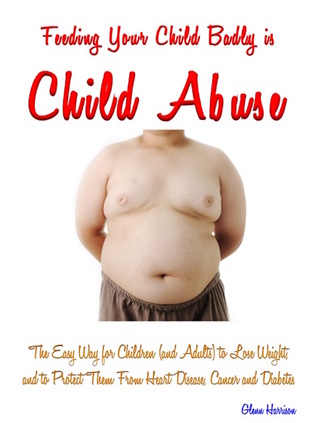 Feeding Your Child Badly is Child Abuse: The Easy Way for Children (and Adults) to Lose Weight, and to Protect Them from Cancer, Heart Disease and Diabetes