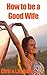 How to Be a Good Wife - The Ultimate Guide to Keep Your Marriage and Your Man Happy (keeping a happy husband, building a strong marriage, good woman, good ... strong marriage, great marriages Book 1)