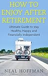 How to Enjoy After Retirement: Ultimate Guide to stay Healthy, Happy and Financially Independent How to Enjoy After Retirement: Ultimate Guide to stay Healthy, Happy and Financially Independent