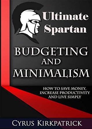 Ultimate Spartan Budgeting and Minimalism: How to Save Money, Increase Productivity and Live Simply (Cyrus Kirkpatrick Lifestyle Design Book 9)