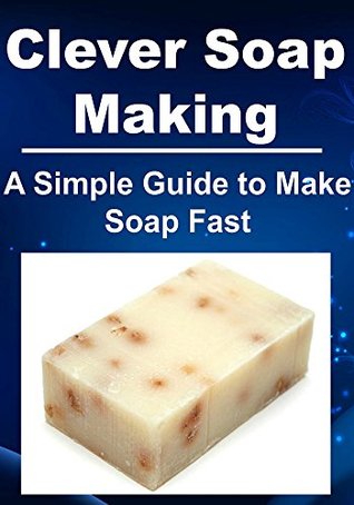 Clever Soap Making: A Simple Guide to Make Soap Fast: (Soap Making, Soap Making Manual, Soap Making for Beginners, How to Make Soap Quickly, Natural Handmade Soap)